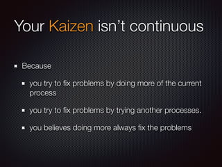Your Kaizen isn’t continuous
Because
you try to ﬁx problems by doing more of the current
process
you try to ﬁx problems by trying another processes.
you believes doing more always ﬁx the problems
 