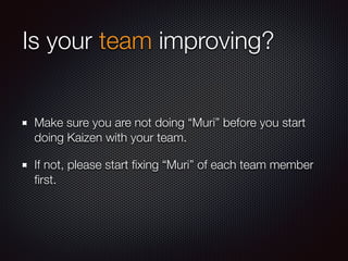 Is your team improving?
Make sure you are not doing “Muri” before you start
doing Kaizen with your team.
If not, please start ﬁxing “Muri” of each team member
ﬁrst.
 