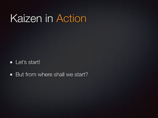 Kaizen in Action
Let’s start!
But from where shall we start?
 