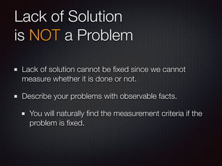 Lack of Solution
is NOT a Problem
Lack of solution cannot be ﬁxed since we cannot
measure whether it is done or not.
Describe your problems with observable facts.
You will naturally ﬁnd the measurement criteria if the
problem is ﬁxed.
 