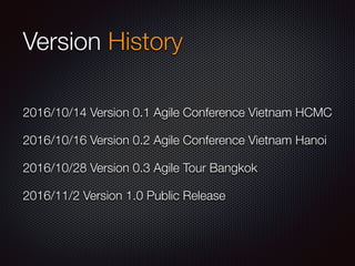 Version History
2016/10/14 Version 0.1 Agile Conference Vietnam HCMC
2016/10/16 Version 0.2 Agile Conference Vietnam Hanoi
2016/10/28 Version 0.3 Agile Tour Bangkok
2016/11/2 Version 1.0 Public Release
 