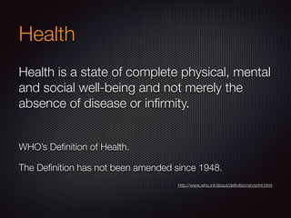 Health
Health is a state of complete physical, mental
and social well-being and not merely the
absence of disease or inﬁrmity.
WHO’s Deﬁnition of Health.
The Deﬁnition has not been amended since 1948.
http://www.who.int/about/deﬁnition/en/print.html
 