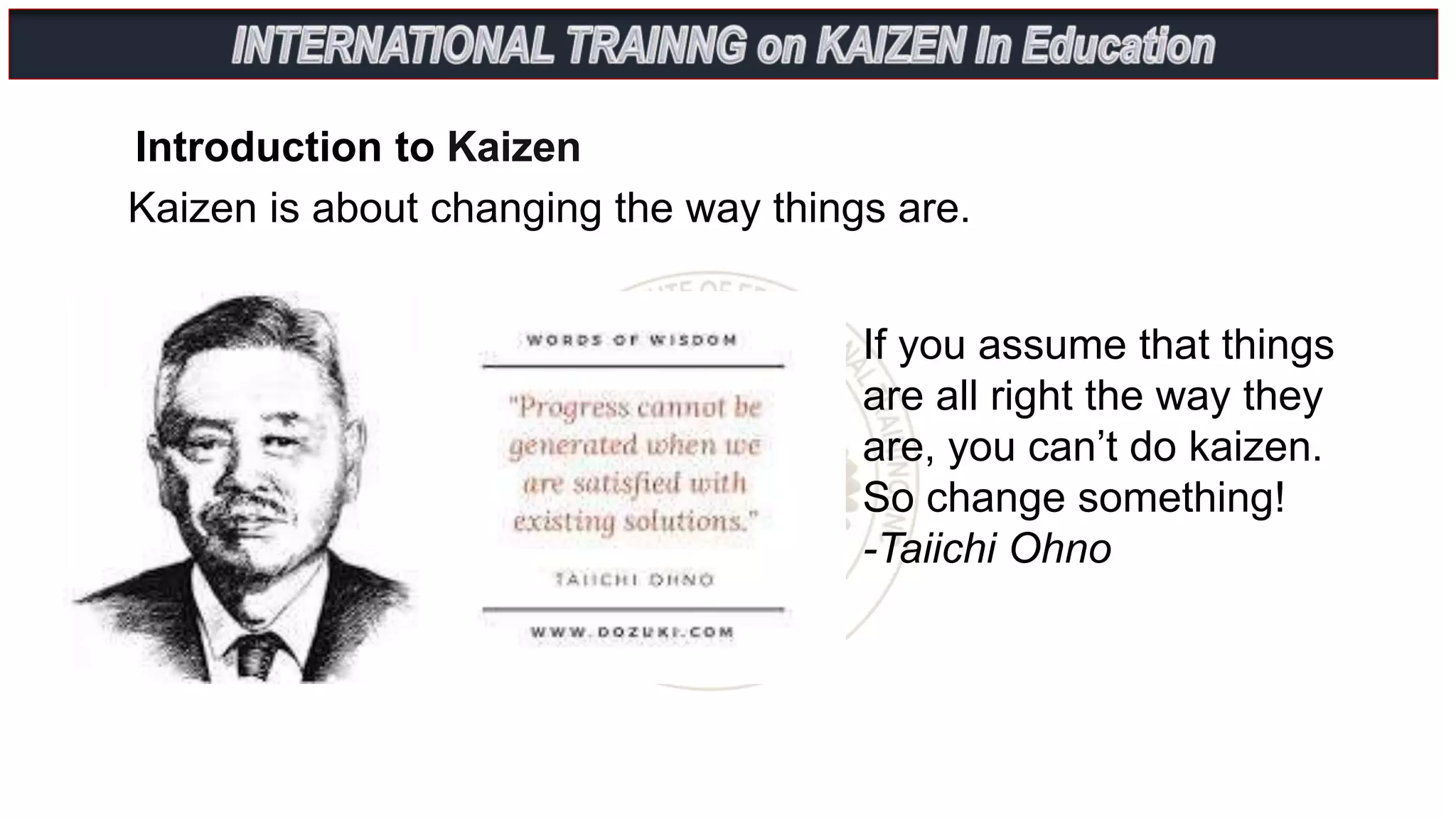 Introduction to Kaizen
Kaizen is about changing the way things are.
If you assume that things
are all right the way they
are, you can’t do kaizen.
So change something!
-Taiichi Ohno
 