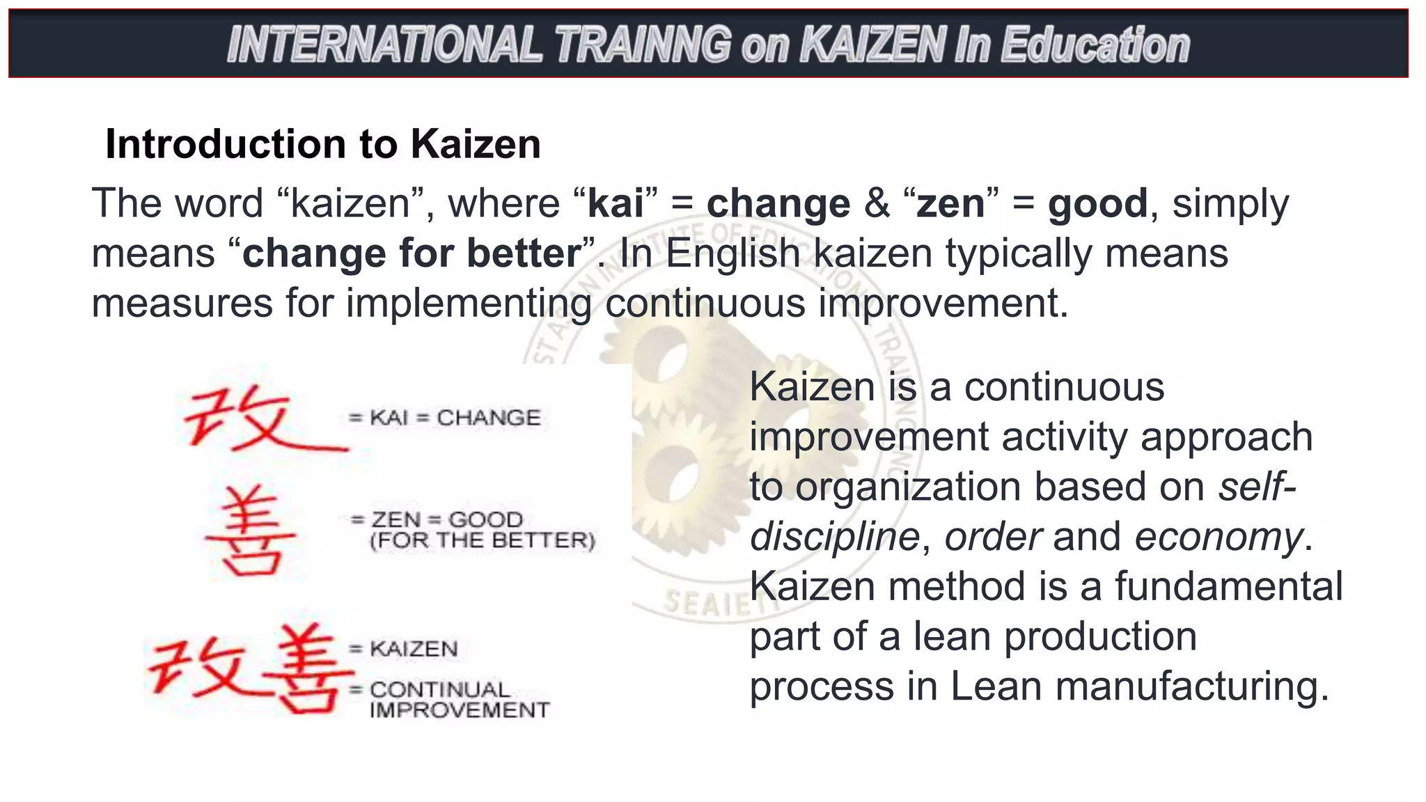 Introduction to Kaizen
The word “kaizen”, where “kai” = change & “zen” = good, simply
means “change for better”. In English kaizen typically means
measures for implementing continuous improvement.
Kaizen is a continuous
improvement activity approach
to organization based on self-
discipline, order and economy.
Kaizen method is a fundamental
part of a lean production
process in Lean manufacturing.
 