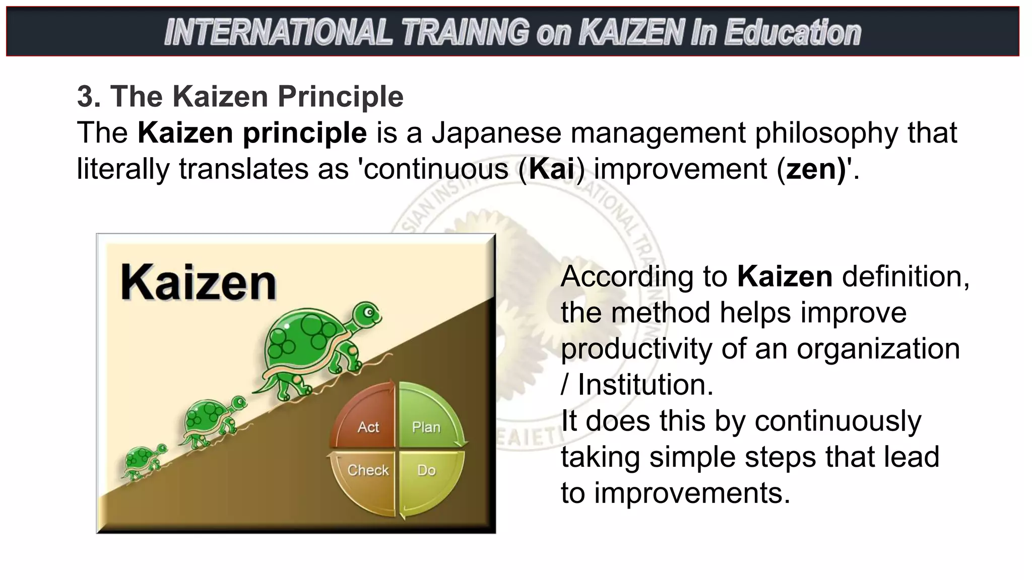 3. The Kaizen Principle
The Kaizen principle is a Japanese management philosophy that
literally translates as 'continuous (Kai) improvement (zen)'.
According to Kaizen definition,
the method helps improve
productivity of an organization
/ Institution.
It does this by continuously
taking simple steps that lead
to improvements.
 