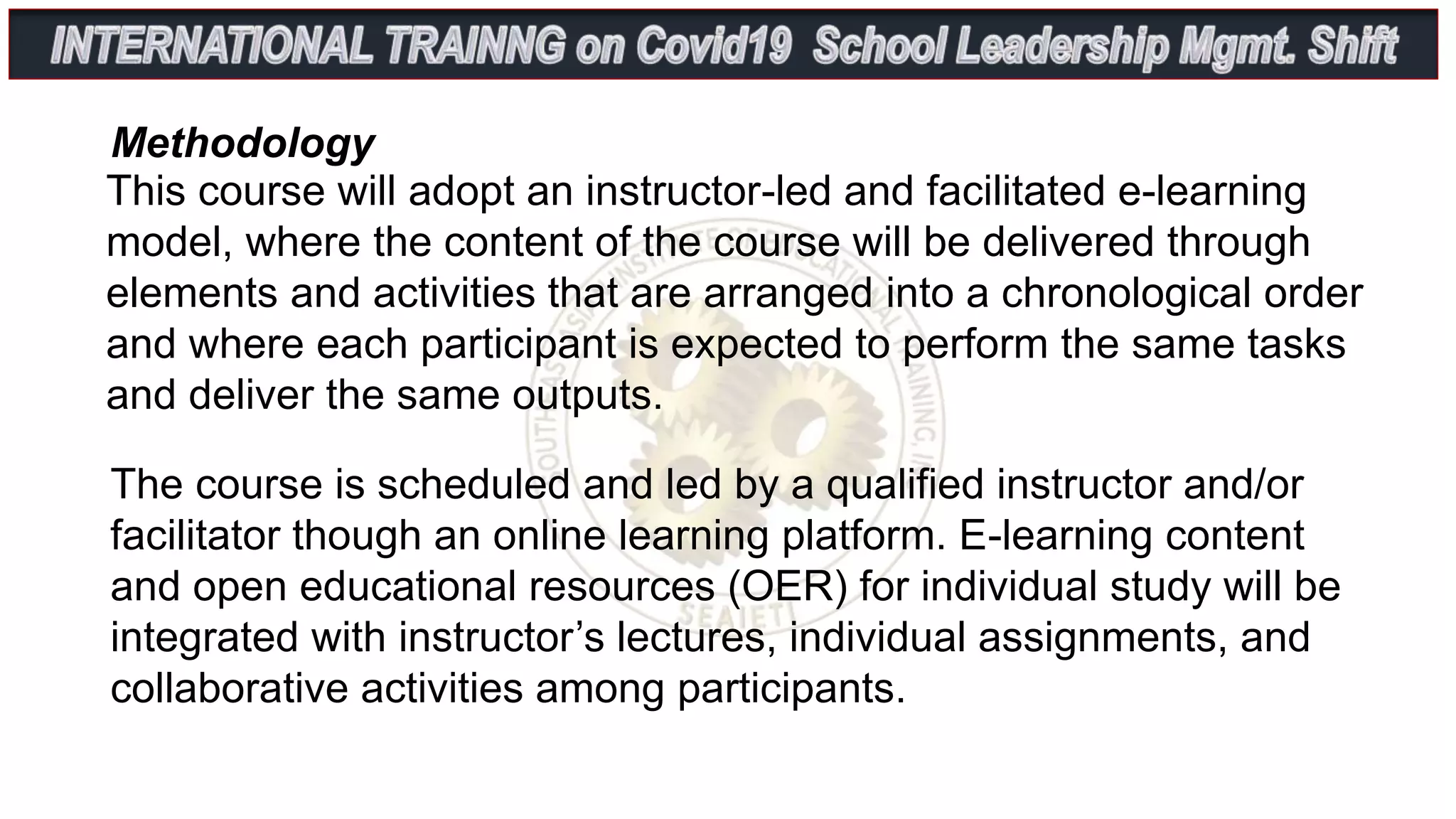 This course will adopt an instructor-led and facilitated e-learning
model, where the content of the course will be delivered through
elements and activities that are arranged into a chronological order
and where each participant is expected to perform the same tasks
and deliver the same outputs.
Methodology
The course is scheduled and led by a qualified instructor and/or
facilitator though an online learning platform. E-learning content
and open educational resources (OER) for individual study will be
integrated with instructor’s lectures, individual assignments, and
collaborative activities among participants.
 