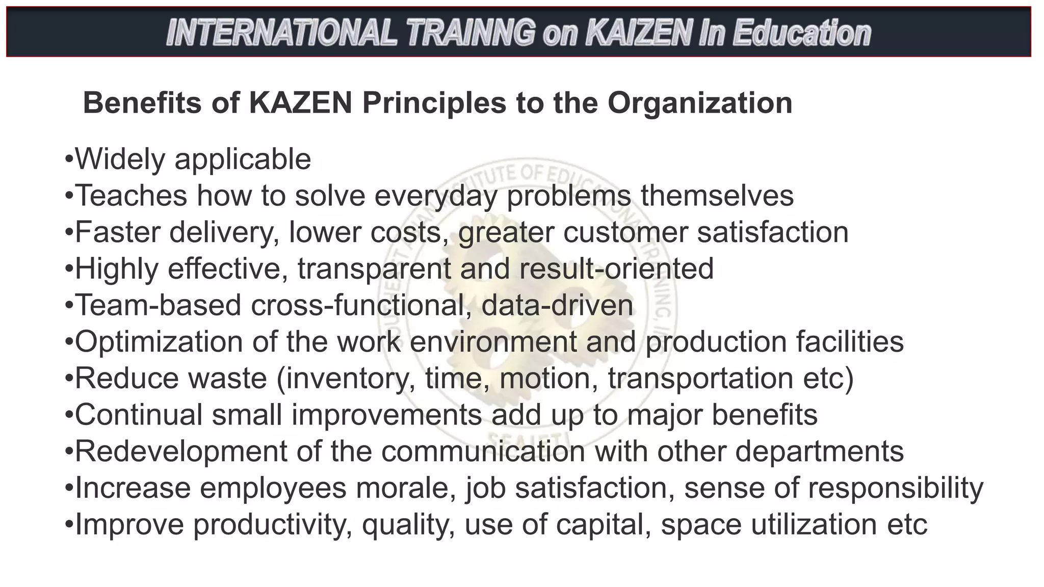 •Widely applicable
•Teaches how to solve everyday problems themselves
•Faster delivery, lower costs, greater customer satisfaction
•Highly effective, transparent and result-oriented
•Team-based cross-functional, data-driven
•Optimization of the work environment and production facilities
•Reduce waste (inventory, time, motion, transportation etc)
•Continual small improvements add up to major benefits
•Redevelopment of the communication with other departments
•Increase employees morale, job satisfaction, sense of responsibility
•Improve productivity, quality, use of capital, space utilization etc
Benefits of KAZEN Principles to the Organization
 