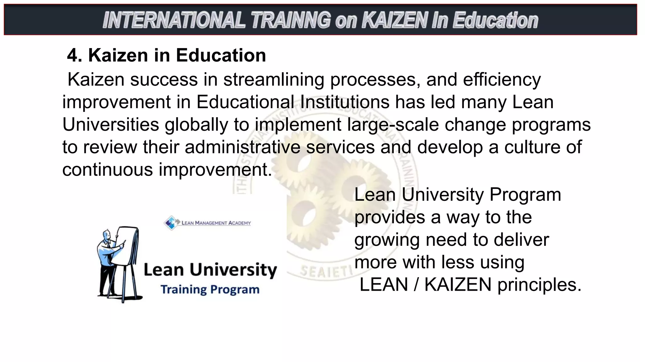 Kaizen success in streamlining processes, and efficiency
improvement in Educational Institutions has led many Lean
Universities globally to implement large-scale change programs
to review their administrative services and develop a culture of
continuous improvement.
4. Kaizen in Education
Lean University Program
provides a way to the
growing need to deliver
more with less using
LEAN / KAIZEN principles.
 