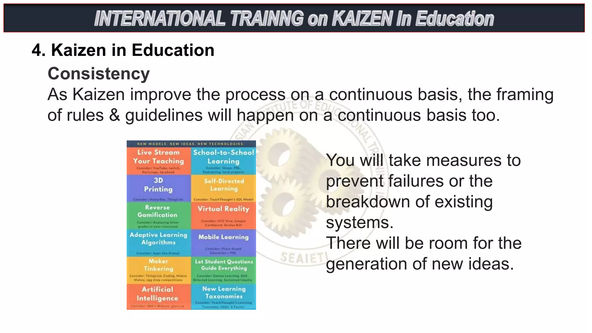 4. Kaizen in Education
Consistency
As Kaizen improve the process on a continuous basis, the framing
of rules & guidelines will happen on a continuous basis too.
You will take measures to
prevent failures or the
breakdown of existing
systems.
There will be room for the
generation of new ideas.
 