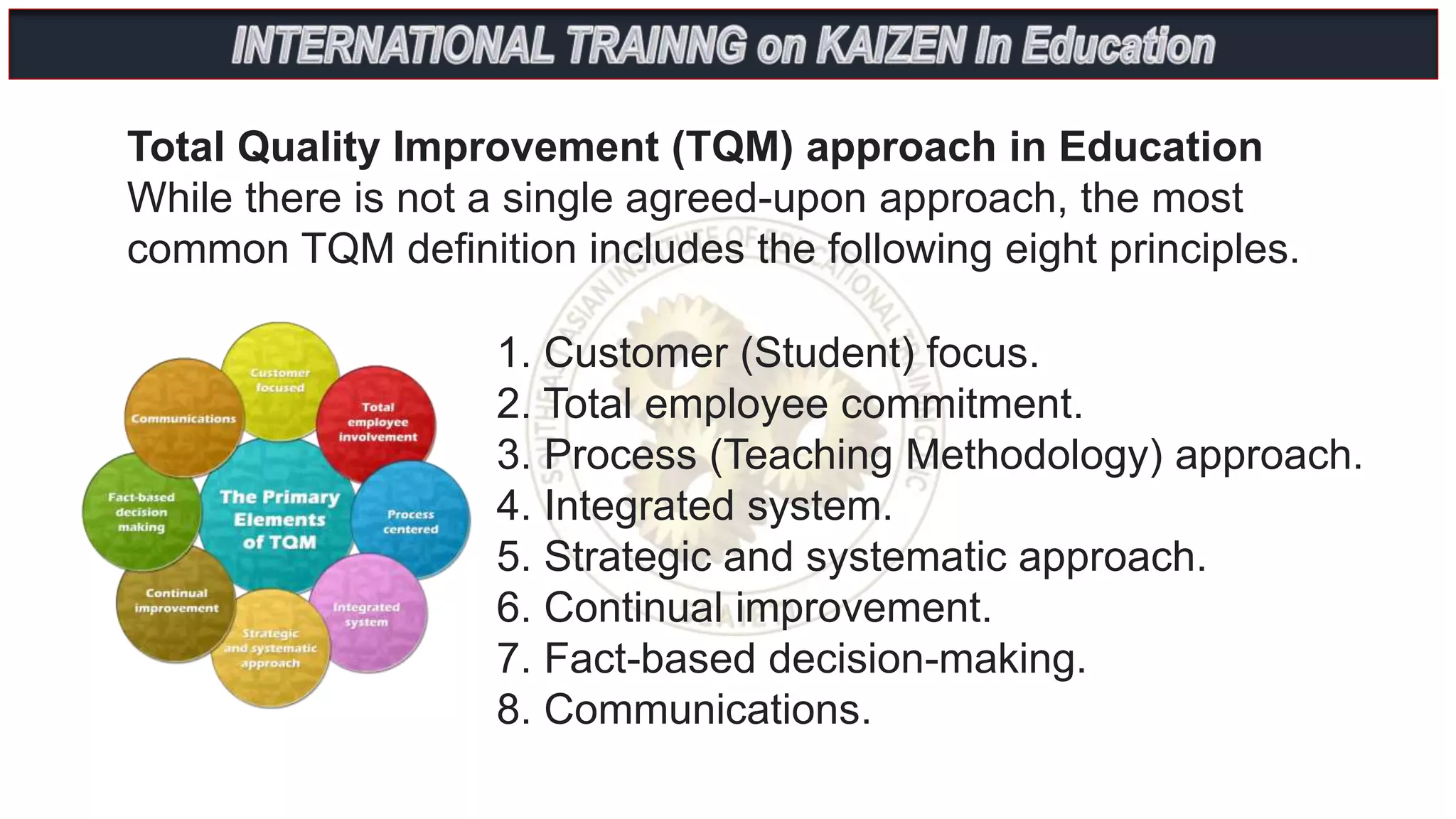 1. Customer (Student) focus.
2. Total employee commitment.
3. Process (Teaching Methodology) approach.
4. Integrated system.
5. Strategic and systematic approach.
6. Continual improvement.
7. Fact-based decision-making.
8. Communications.
Total Quality Improvement (TQM) approach in Education
While there is not a single agreed-upon approach, the most
common TQM definition includes the following eight principles.
 