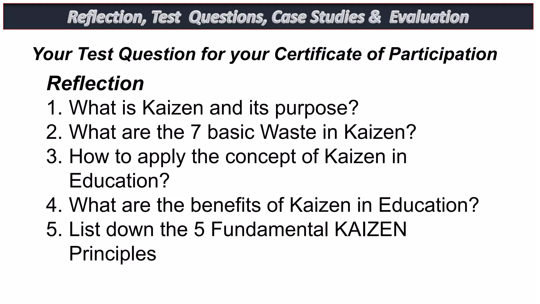Reflection
1. What is Kaizen and its purpose?
2. What are the 7 basic Waste in Kaizen?
3. How to apply the concept of Kaizen in
Education?
4. What are the benefits of Kaizen in Education?
5. List down the 5 Fundamental KAIZEN
Principles
Your Test Question for your Certificate of Participation
 