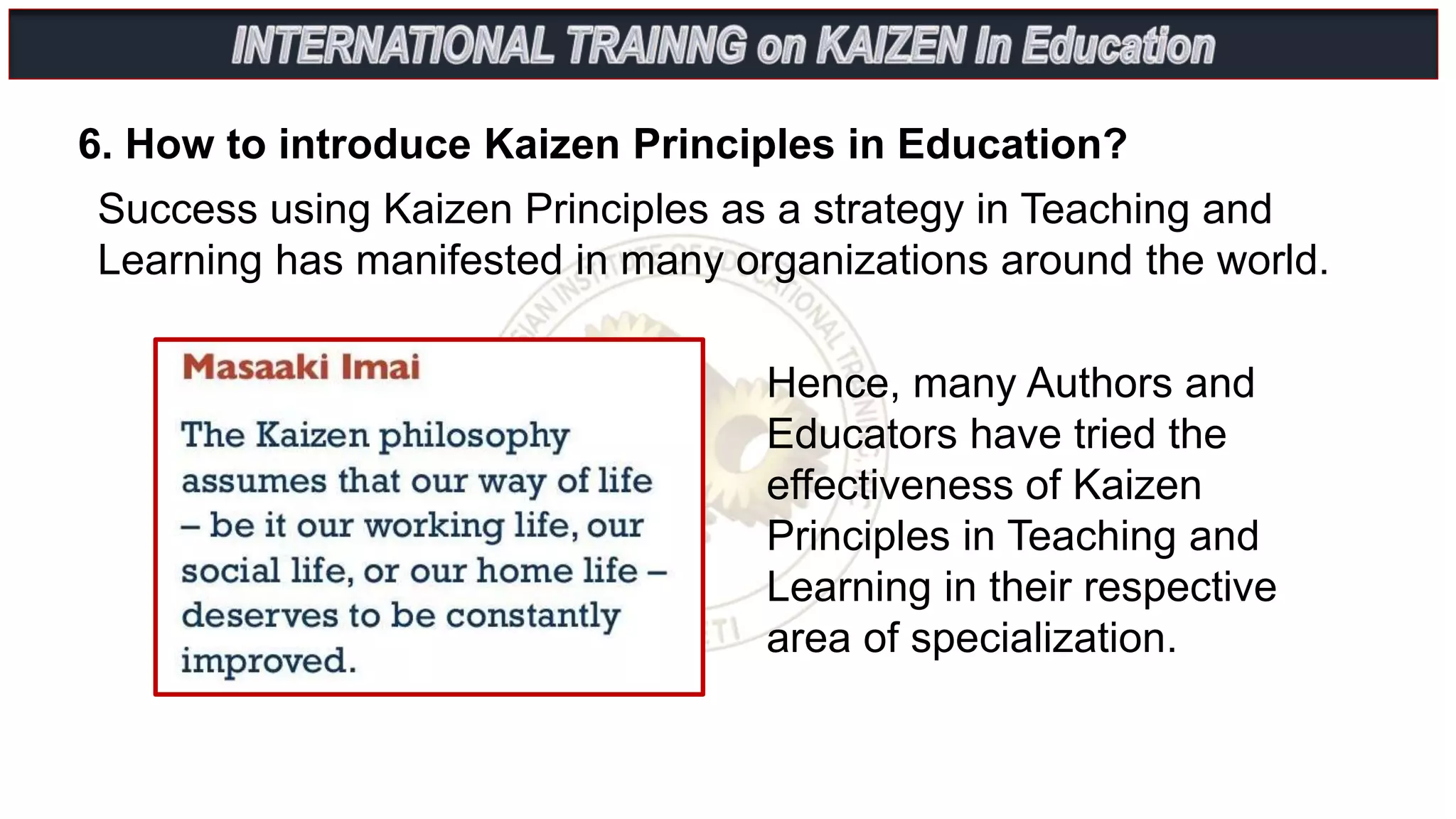 6. How to introduce Kaizen Principles in Education?
Success using Kaizen Principles as a strategy in Teaching and
Learning has manifested in many organizations around the world.
Hence, many Authors and
Educators have tried the
effectiveness of Kaizen
Principles in Teaching and
Learning in their respective
area of specialization.
 