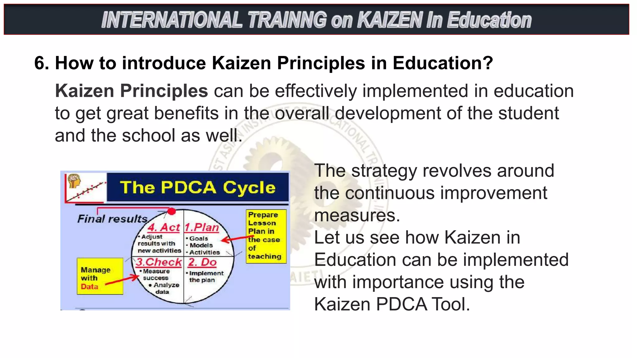 6. How to introduce Kaizen Principles in Education?
Kaizen Principles can be effectively implemented in education
to get great benefits in the overall development of the student
and the school as well.
The strategy revolves around
the continuous improvement
measures.
Let us see how Kaizen in
Education can be implemented
with importance using the
Kaizen PDCA Tool.
 
