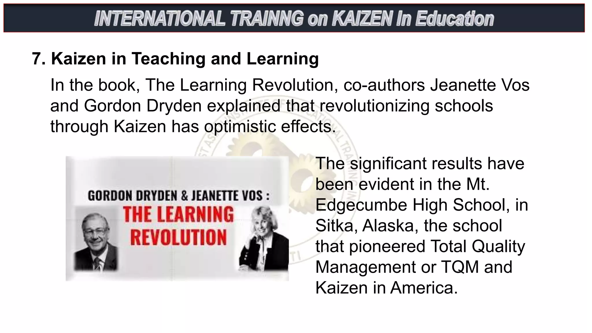 In the book, The Learning Revolution, co-authors Jeanette Vos
and Gordon Dryden explained that revolutionizing schools
through Kaizen has optimistic effects.
7. Kaizen in Teaching and Learning
The significant results have
been evident in the Mt.
Edgecumbe High School, in
Sitka, Alaska, the school
that pioneered Total Quality
Management or TQM and
Kaizen in America.
 