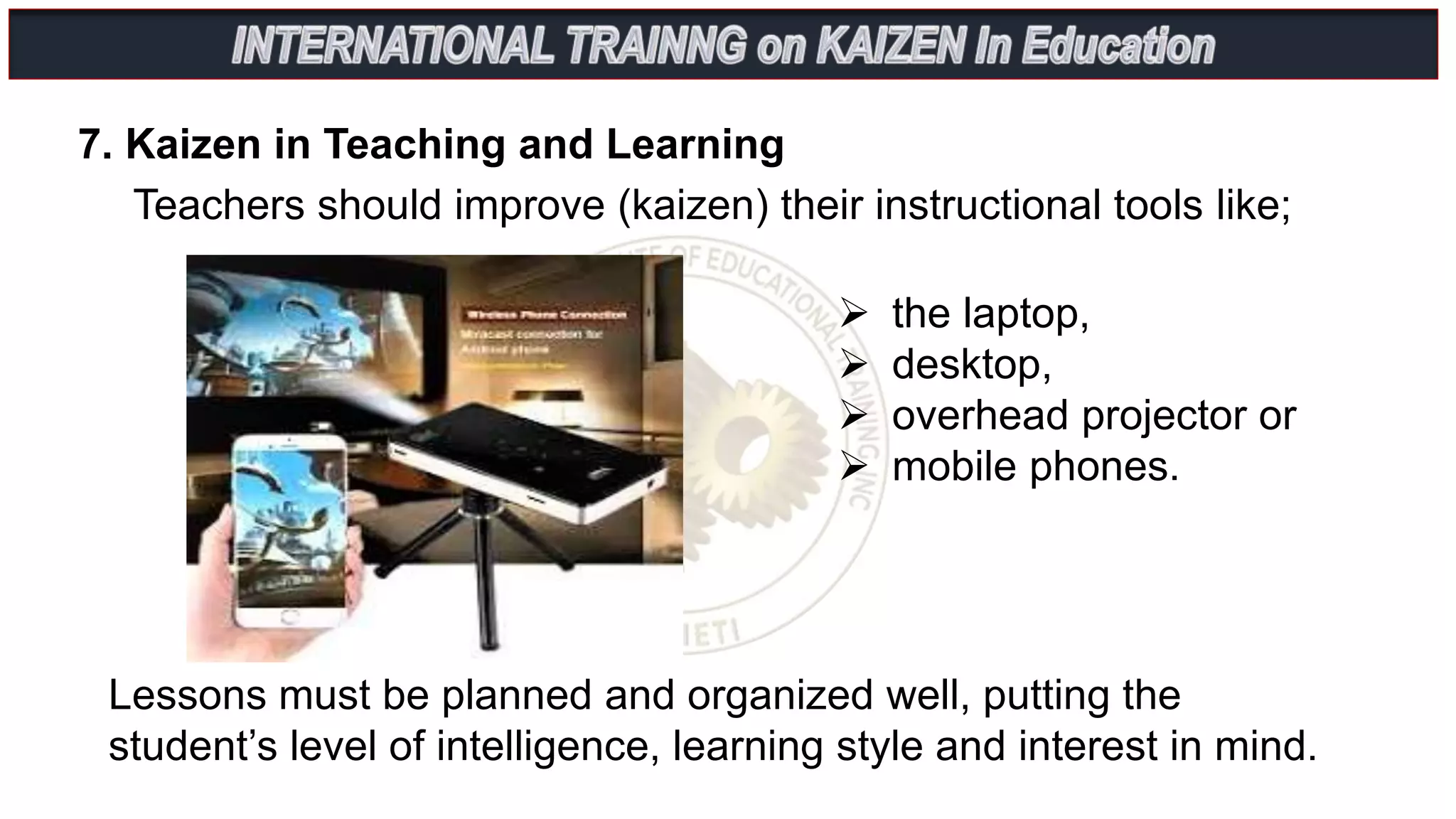 7. Kaizen in Teaching and Learning
Teachers should improve (kaizen) their instructional tools like;
 the laptop,
 desktop,
 overhead projector or
 mobile phones.
Lessons must be planned and organized well, putting the
student’s level of intelligence, learning style and interest in mind.
 