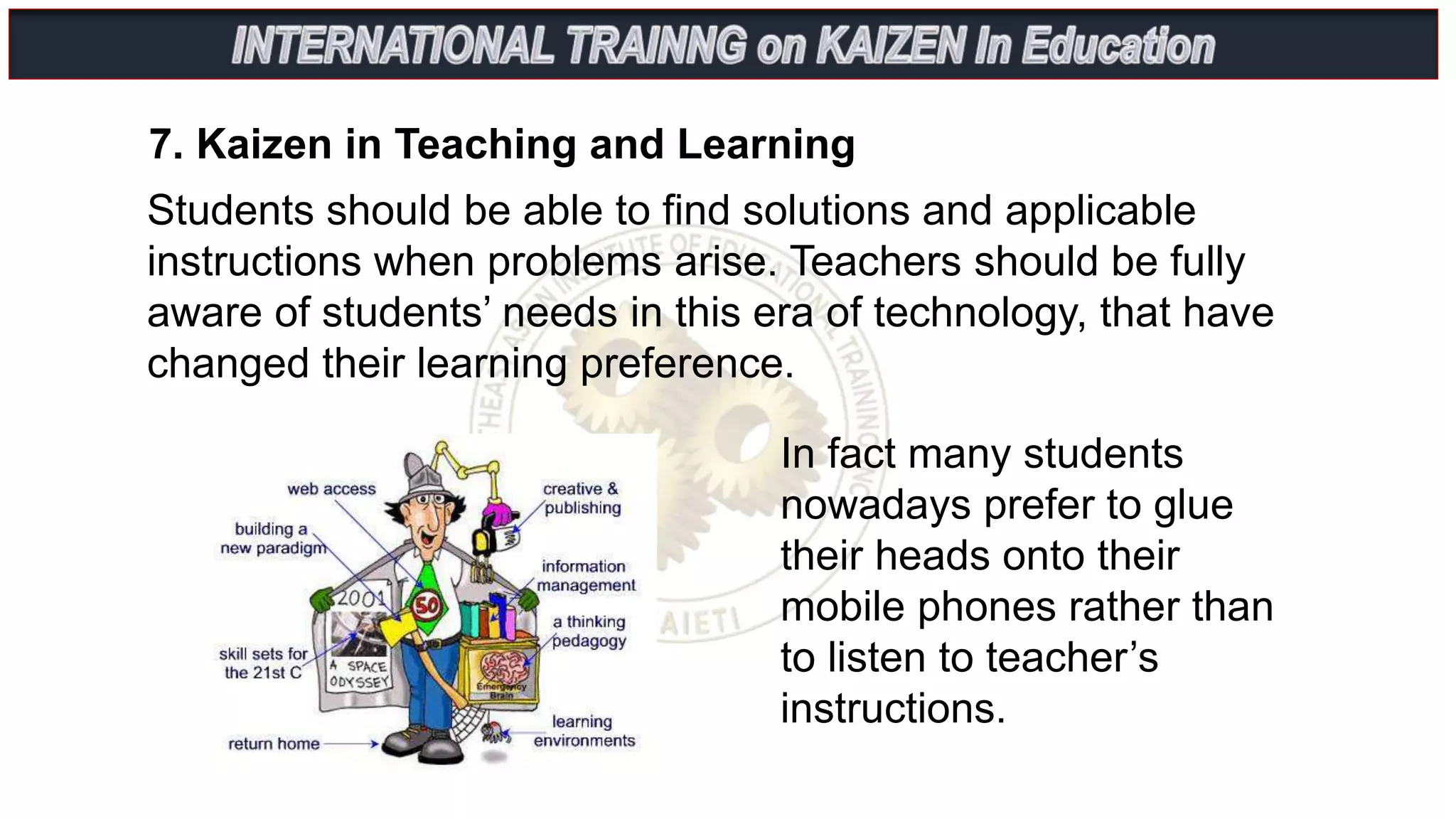 7. Kaizen in Teaching and Learning
Students should be able to find solutions and applicable
instructions when problems arise. Teachers should be fully
aware of students’ needs in this era of technology, that have
changed their learning preference.
In fact many students
nowadays prefer to glue
their heads onto their
mobile phones rather than
to listen to teacher’s
instructions.
 