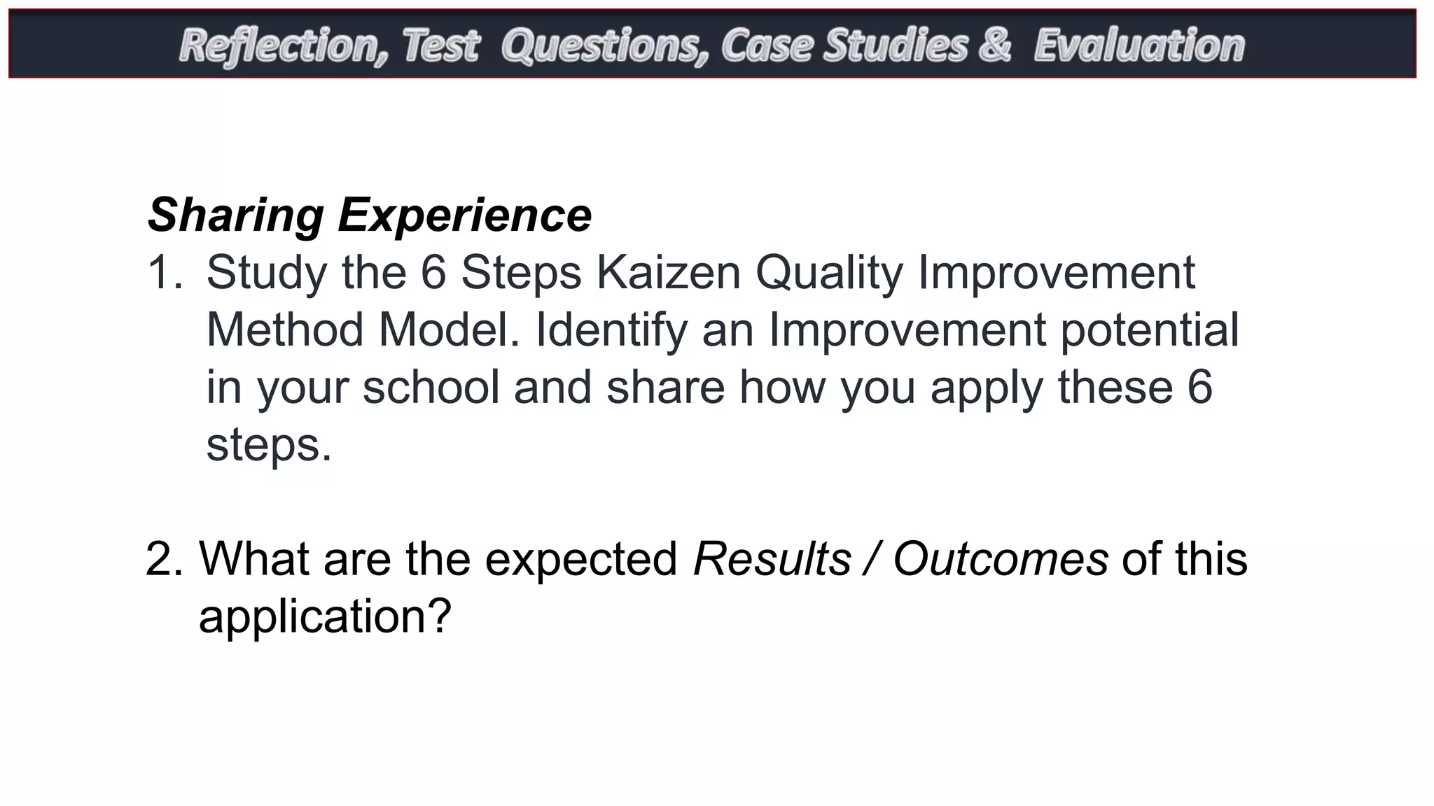 Sharing Experience
1. Study the 6 Steps Kaizen Quality Improvement
Method Model. Identify an Improvement potential
in your school and share how you apply these 6
steps.
2. What are the expected Results / Outcomes of this
application?
 