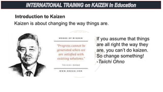 Introduction to Kaizen
Kaizen is about changing the way things are.
If you assume that things
are all right the way they
are, you can’t do kaizen.
So change something!
-Taiichi Ohno
 