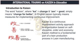 Introduction to Kaizen
The word “kaizen”, where “kai” = change & “zen” = good, simply
means “change for better”. In English kaizen typically means
measures for implementing continuous improvement.
Kaizen is a continuous
improvement activity approach
to organization based on self-
discipline, order and economy.
Kaizen method is a fundamental
part of a lean production
process in Lean manufacturing.
 