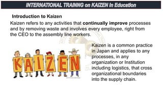 Introduction to Kaizen
Kaizen refers to any activities that continually improve processes
and by removing waste and involves every employee, right from
the CEO to the assembly line workers.
Kaizen is a common practice
in Japan and applies to any
processes, in any
organization or Institution
including logistics, that cross
organizational boundaries
into the supply chain.
 