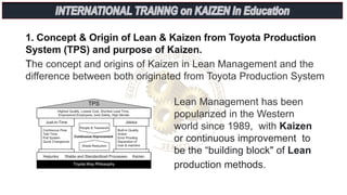 1. Concept & Origin of Lean & Kaizen from Toyota Production
System (TPS) and purpose of Kaizen.
The concept and origins of Kaizen in Lean Management and the
difference between both originated from Toyota Production System
Lean Management has been
popularized in the Western
world since 1989, with Kaizen
or continuous improvement to
be the “building block" of Lean
production methods.
 