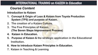 Course Content
Introduction to Kaizen
1. Concept & Origin of Lean & Kaizen from Toyota Production
System (TPS) and purpose of Kaizen.
2. The creation of a Kaizen Culture.
3. The Five Principles of Kaizen.
(The Seven Steps Improvement Process)
4. Kaizen in Education.
5. Purpose of Kaizen & the strategic application in the Educational
Institution.
6. How to introduce Kaizen Principles in Education.
7. Kaizen in Teaching & Learning
 