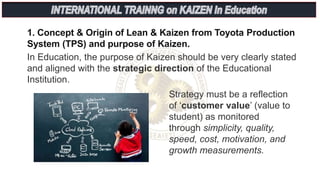 1. Concept & Origin of Lean & Kaizen from Toyota Production
System (TPS) and purpose of Kaizen.
In Education, the purpose of Kaizen should be very clearly stated
and aligned with the strategic direction of the Educational
Institution.
Strategy must be a reflection
of ‘customer value’ (value to
student) as monitored
through simplicity, quality,
speed, cost, motivation, and
growth measurements.
 