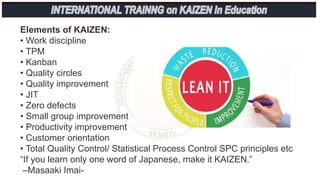 Elements of KAIZEN:
• Work discipline
• TPM
• Kanban
• Quality circles
• Quality improvement
• JIT
• Zero defects
• Small group improvement
• Productivity improvement
• Customer orientation
• Total Quality Control/ Statistical Process Control SPC principles etc
“If you learn only one word of Japanese, make it KAIZEN.”
–Masaaki Imai-
 