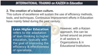 2. The creation of a kaizen culture.
This culture of excellence will sustain the use of efficiency methods,
tools, and techniques. Continuous Improvement efforts in Education
have mainly failed during the past century.
However, with a Kaizen
approach, this can be
turned around as proven
in all sectors in
Organizations & in
Educational Institutions
 