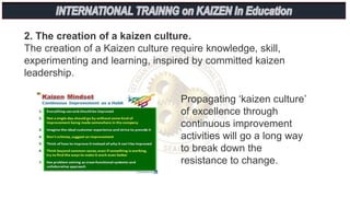Propagating ‘kaizen culture’
of excellence through
continuous improvement
activities will go a long way
to break down the
resistance to change.
2. The creation of a kaizen culture.
The creation of a Kaizen culture require knowledge, skill,
experimenting and learning, inspired by committed kaizen
leadership.
 