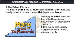 3. The Kaizen Principle
The Kaizen principle is a Japanese management philosophy that
literally translates as 'continuous (Kai) improvement (zen)'.
According to Kaizen definition,
the method helps improve
productivity of an organization
/ Institution.
It does this by continuously
taking simple steps that lead
to improvements.
 