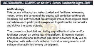 This course will adopt an instructor-led and facilitated e-learning
model, where the content of the course will be delivered through
elements and activities that are arranged into a chronological order
and where each participant is expected to perform the same tasks
and deliver the same outputs.
Methodology
The course is scheduled and led by a qualified instructor and/or
facilitator though an online learning platform. E-learning content
and open educational resources (OER) for individual study will be
integrated with instructor’s lectures, individual assignments, and
collaborative activities among participants.
 