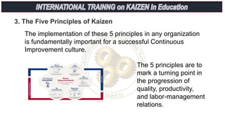 3. The Five Principles of Kaizen
The 5 principles are to
mark a turning point in
the progression of
quality, productivity,
and labor-management
relations.
The implementation of these 5 principles in any organization
is fundamentally important for a successful Continuous
Improvement culture.
 