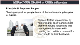 Principle #4 Empower People
Respect fosters improvement by
reinforcing for each team member
that their input is valued and that
management is interested in
creating the conditions required for
everyone to do their best work.
Showing respect for people is one of the fundamental principles
of Kaizen.
 