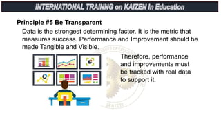 Principle #5 Be Transparent
Therefore, performance
and improvements must
be tracked with real data
to support it.
Data is the strongest determining factor. It is the metric that
measures success. Performance and Improvement should be
made Tangible and Visible.
 