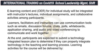 E-learning content and (OER) for individual study will be integrated
with instructor’s lectures, individual assignments, and collaborative
activities among participants.
Learners, facilitators and instructors can use communication tools
such as emails, discussion forums, chats, polls, whiteboards,
application sharing, and audio and video conferencing to
communicate and work together.
At the end, participants are expected to submit a technology
integrated lesson plan to determine if they can properly integrate
technology in the teaching and learning process. Learning
activities for the course will be delivered by:
 