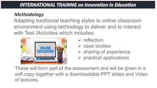 Methodology
Adapting traditional teaching styles to online classroom
environment using technology to deliver and to interact
with Test /Activities which includes;
 reflection
 case studies
 sharing of experience
 practical applications
These will form part of the assessment and will be given in a
soft copy together with a downloadable PPT slides and Video
of lectures.
 