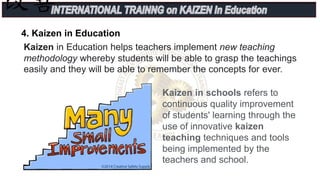 Kaizen in Education helps teachers implement new teaching
methodology whereby students will be able to grasp the teachings
easily and they will be able to remember the concepts for ever.
4. Kaizen in Education
Kaizen in schools refers to
continuous quality improvement
of students' learning through the
use of innovative kaizen
teaching techniques and tools
being implemented by the
teachers and school.
 