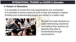 4. Kaizen in Education
It is possible to review the way examinations are conducted.
It is possible to frame exams in such a way that student’s logical
thinking and understanding power are traced in a better way.
You will not treat students as
mere memorizing machines
and testing their memory by
reproducing what is
remembered through
examinations.
 