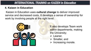 Kaizen in Education uses cultural change to deliver improved
service and decreased costs. It develops a sense of ownership for
work by involving people at the right level.
4. Kaizen in Education
It also develops Team work
within departments, making
the University;
 Leaner,
 Smaller, and
 Increasing morale.
 