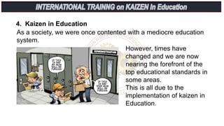 4. Kaizen in Education
As a society, we were once contented with a mediocre education
system.
However, times have
changed and we are now
nearing the forefront of the
top educational standards in
some areas.
This is all due to the
implementation of kaizen in
Education.
 
