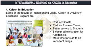 4. Kaizen in Education
Some of the results of Implementing Lean / Kaizen in University
Education Program are;
 Reduced Costs,
 Reduce Process Times,
 Better service to Students,
 Simpler administration for
Academics,
 More time for staff to do
important things.
 