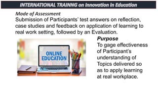 Mode of Assessment
Submission of Participants’ test answers on reflection,
case studies and feedback on application of learning to
real work setting, followed by an Evaluation.
Purpose
To gage effectiveness
of Participant’s
understanding of
Topics delivered so
as to apply learning
at real workplace.
 
