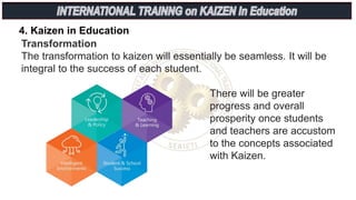 4. Kaizen in Education
Transformation
The transformation to kaizen will essentially be seamless. It will be
integral to the success of each student.
There will be greater
progress and overall
prosperity once students
and teachers are accustom
to the concepts associated
with Kaizen.
 
