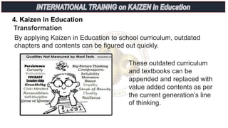 4. Kaizen in Education
Transformation
By applying Kaizen in Education to school curriculum, outdated
chapters and contents can be figured out quickly.
These outdated curriculum
and textbooks can be
appended and replaced with
value added contents as per
the current generation’s line
of thinking.
 