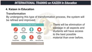 4. Kaizen in Education
Transformation
By undergoing this type of transformation process, the system will
be refined and improved.
There will be elimination of
wastage in all aspects and
students will have access
to the best possible
material than ever before.
 