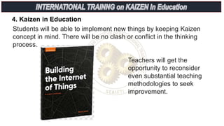 4. Kaizen in Education
Students will be able to implement new things by keeping Kaizen
concept in mind. There will be no clash or conflict in the thinking
process.
Teachers will get the
opportunity to reconsider
even substantial teaching
methodologies to seek
improvement.
 