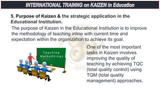 5. Purpose of Kaizen & the strategic application in the
Educational Institution.
The purpose of Kaizen in the Educational Institution is to improve
the methodology of teaching inline with current time and
expectation within the organization to achieve its goal.
One of the most important
tasks in Kaizen involves
improving the quality of
teaching by achieving TQC
(total quality control) using
TQM (total quality
management) approaches.
 