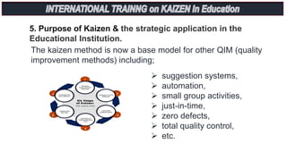 5. Purpose of Kaizen & the strategic application in the
Educational Institution.
The kaizen method is now a base model for other QIM (quality
improvement methods) including;
 suggestion systems,
 automation,
 small group activities,
 just-in-time,
 zero defects,
 total quality control,
 etc.
 