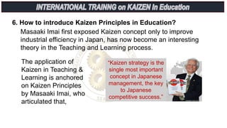 6. How to introduce Kaizen Principles in Education?
Masaaki Imai first exposed Kaizen concept only to improve
industrial efficiency in Japan, has now become an interesting
theory in the Teaching and Learning process.
The application of
Kaizen in Teaching &
Learning is anchored
on Kaizen Principles
by Masaaki Imai, who
articulated that,
“Kaizen strategy is the
single most important
concept in Japanese
management, the key
to Japanese
competitive success.”
 